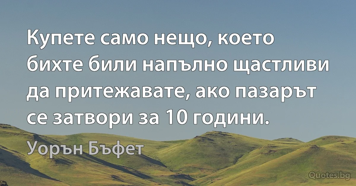 Купете само нещо, което бихте били напълно щастливи да притежавате, ако пазарът се затвори за 10 години. (Уорън Бъфет)