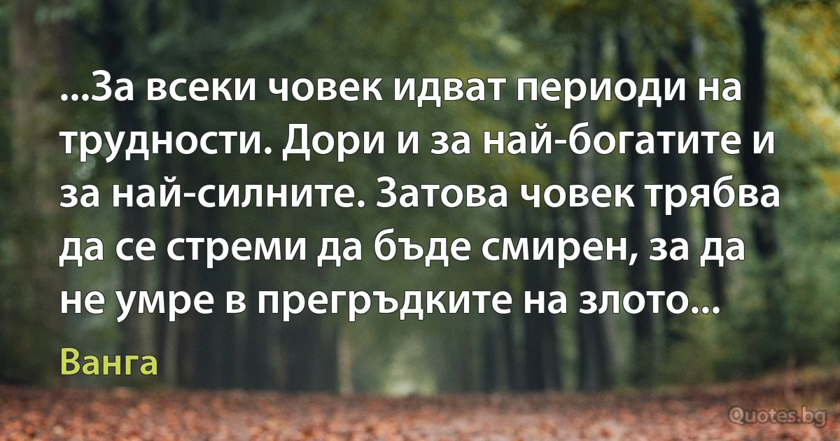 ...За всеки човек идват периоди на трудности. Дори и за най-богатите и за най-силните. Затова човек трябва да се стреми да бъде смирен, за да не умре в прегръдките на злото... (Ванга)