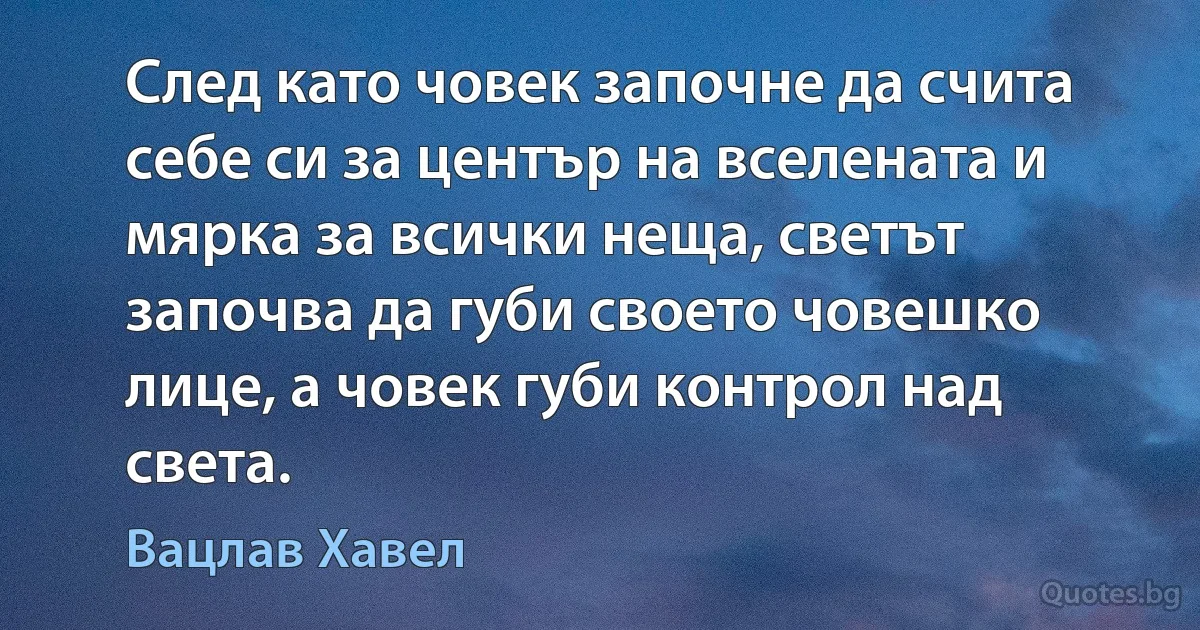 След като човек започне да счита себе си за център на вселената и мярка за всички неща, светът започва да губи своето човешко лице, а човек губи контрол над света. (Вацлав Хавел)