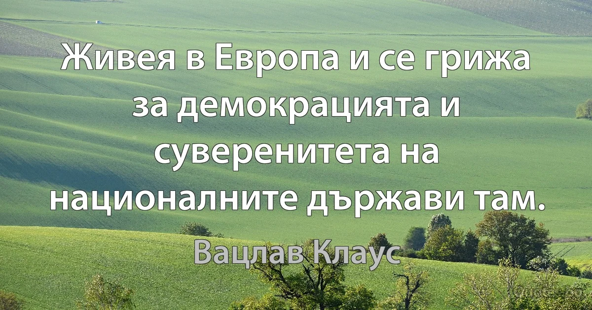 Живея в Европа и се грижа за демокрацията и суверенитета на националните държави там. (Вацлав Клаус)