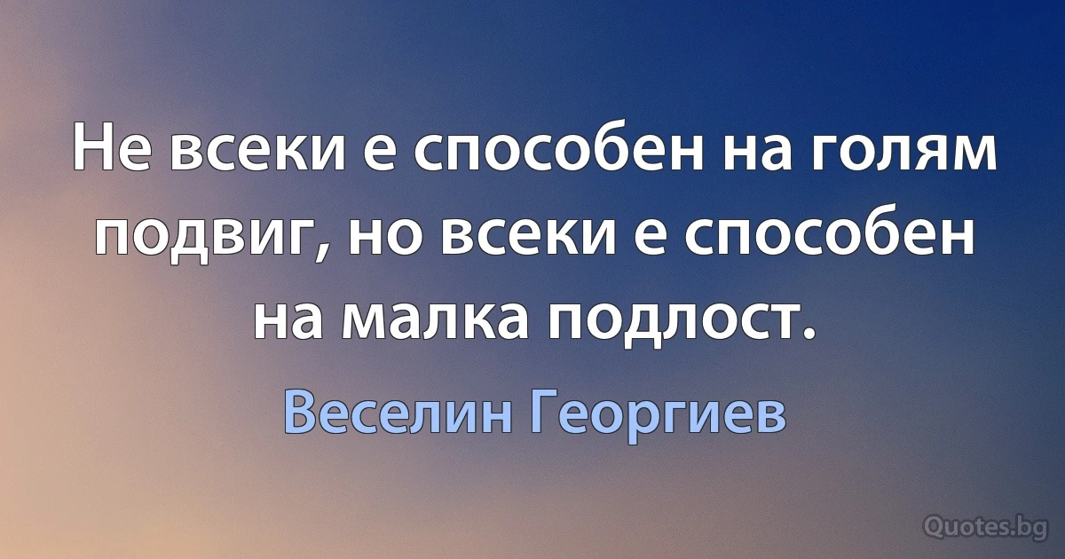 Не всеки е способен на голям подвиг, но всеки е способен на малка подлост. (Веселин Георгиев)