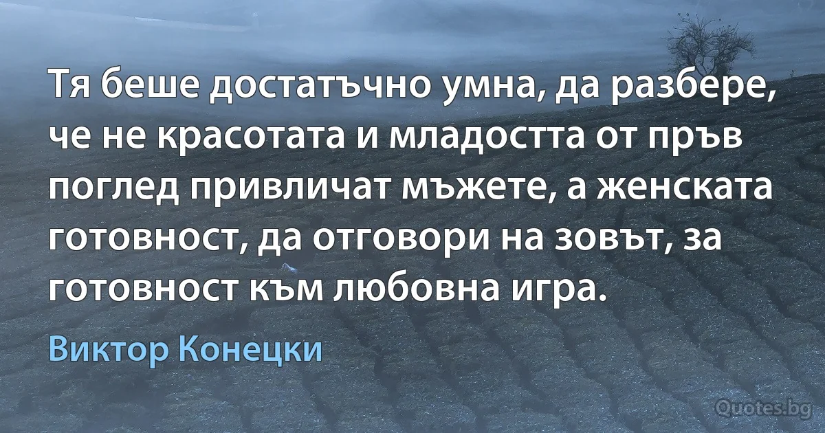 Тя беше достатъчно умна, да разбере, че не красотата и младостта от пръв поглед привличат мъжете, а женската готовност, да отговори на зовът, за готовност към любовна игра. (Виктор Конецки)