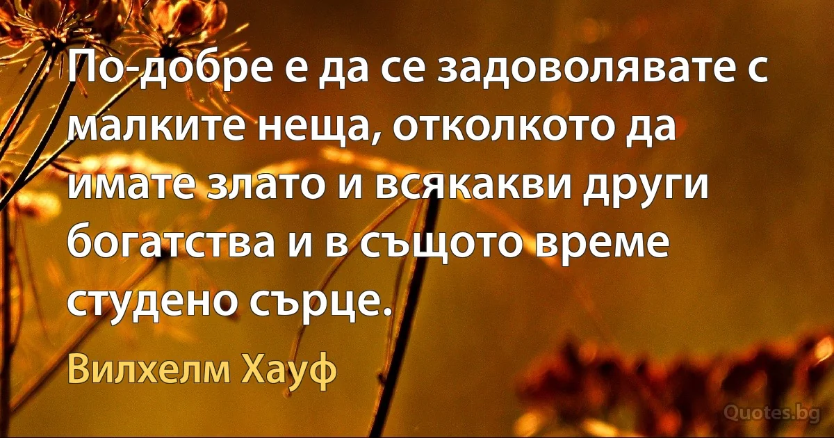 По-добре е да се задоволявате с малките неща, отколкото да имате злато и всякакви други богатства и в същото време студено сърце. (Вилхелм Хауф)