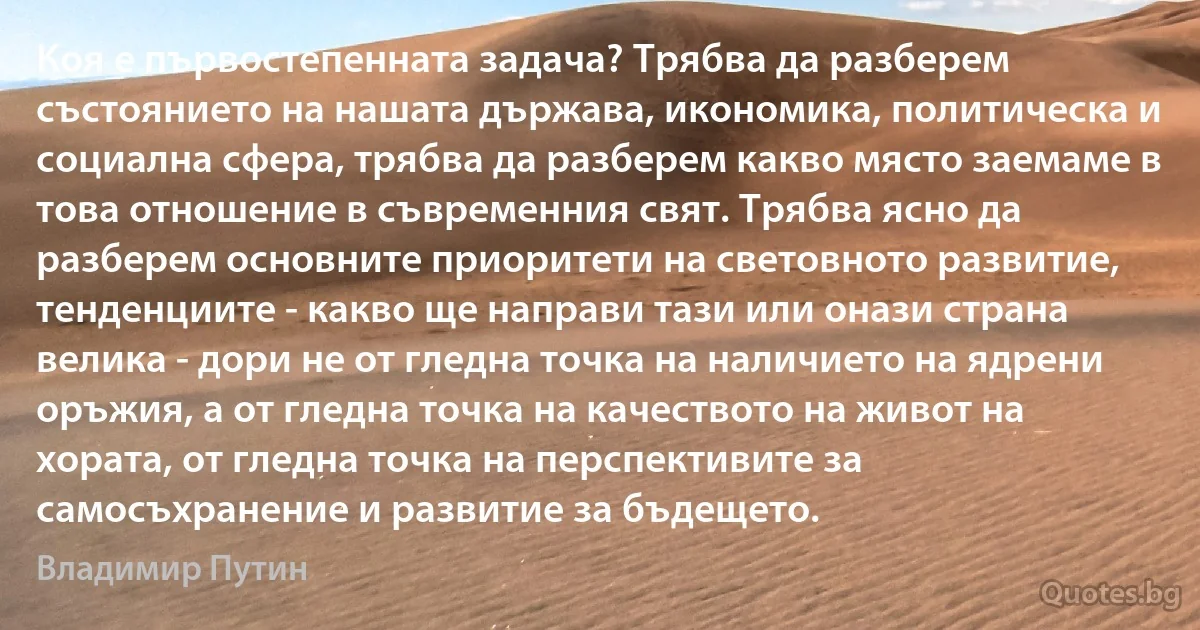 Коя е първостепенната задача? Трябва да разберем състоянието на нашата държава, икономика, политическа и социална сфера, трябва да разберем какво място заемаме в това отношение в съвременния свят. Трябва ясно да разберем основните приоритети на световното развитие, тенденциите - какво ще направи тази или онази страна велика - дори не от гледна точка на наличието на ядрени оръжия, а от гледна точка на качеството на живот на хората, от гледна точка на перспективите за самосъхранение и развитие за бъдещето. (Владимир Путин)