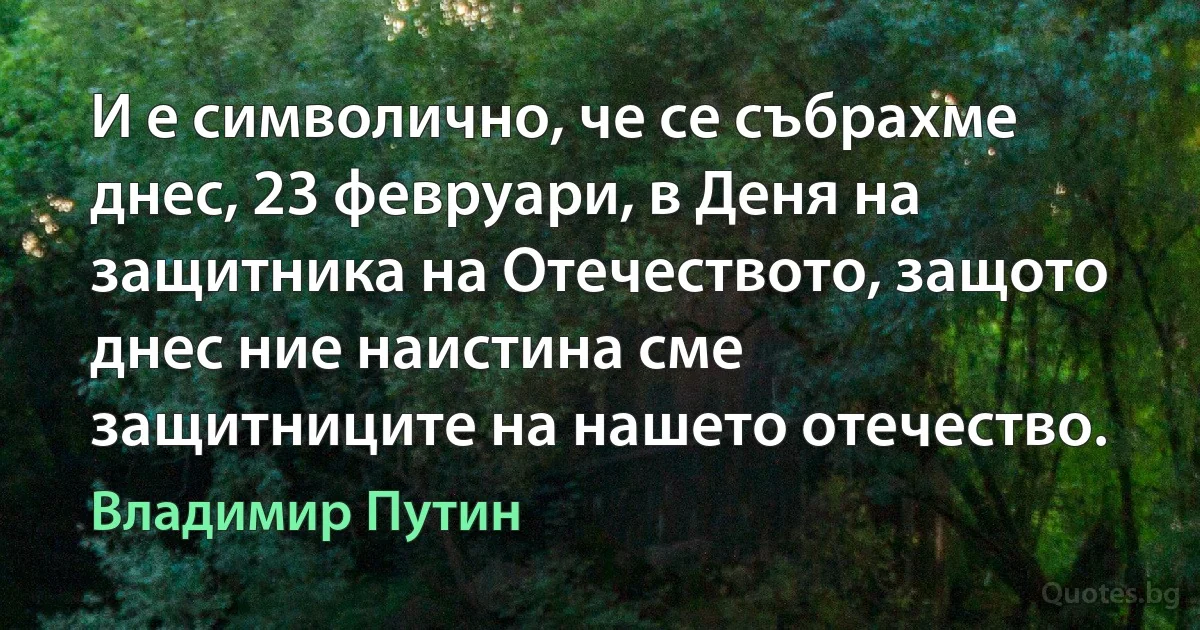 И е символично, че се събрахме днес, 23 февруари, в Деня на защитника на Отечеството, защото днес ние наистина сме защитниците на нашето отечество. (Владимир Путин)