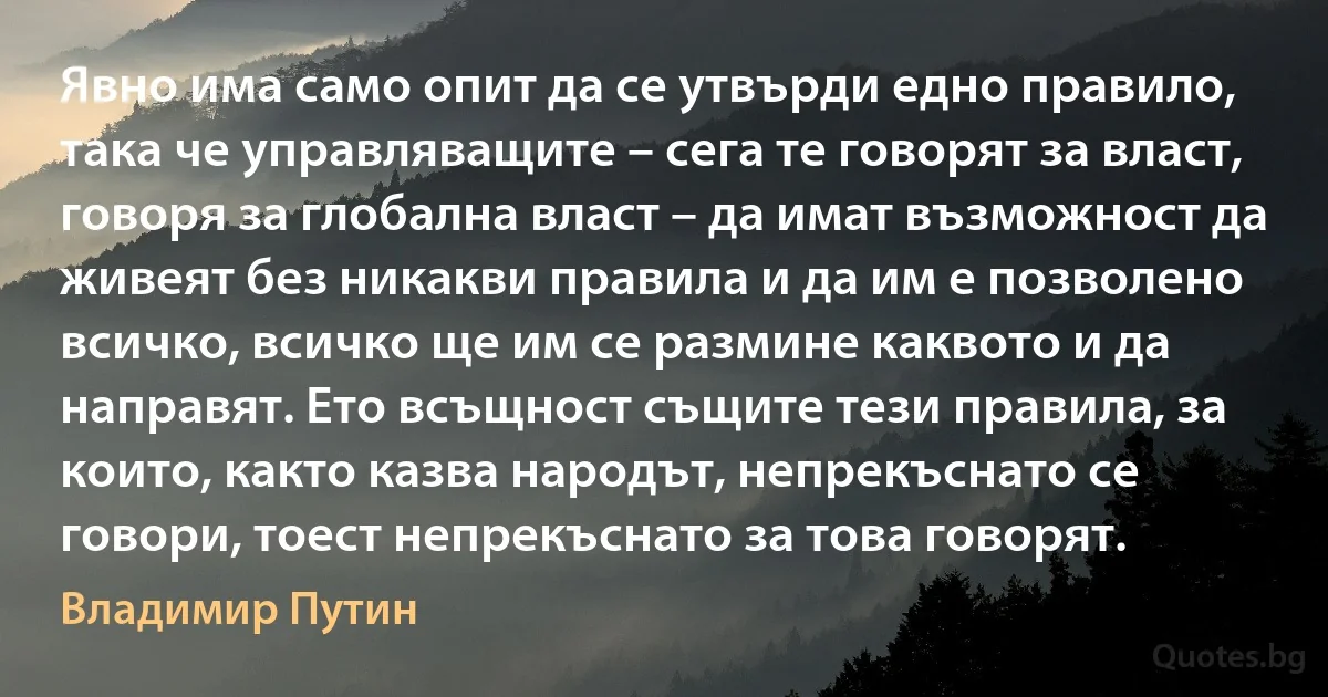 Явно има само опит да се утвърди едно правило, така че управляващите – сега те говорят за власт, говоря за глобална власт – да имат възможност да живеят без никакви правила и да им е позволено всичко, всичко ще им се размине каквото и да направят. Ето всъщност същите тези правила, за които, както казва народът, непрекъснато се говори, тоест непрекъснато за това говорят. (Владимир Путин)