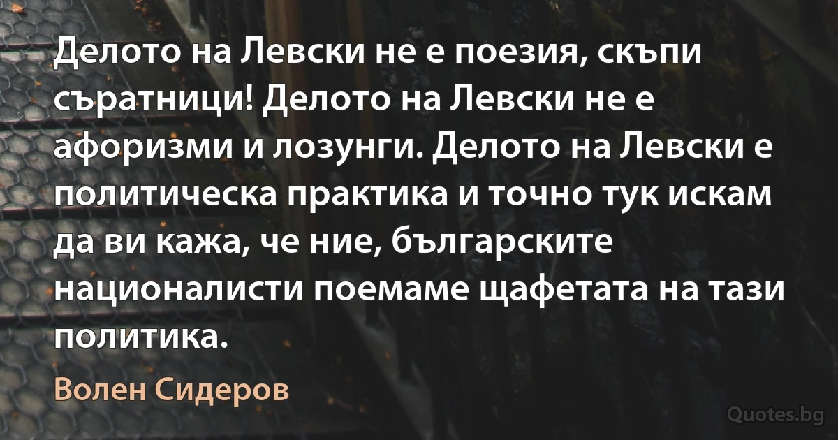 Делото на Левски не е поезия, скъпи съратници! Делото на Левски не е афоризми и лозунги. Делото на Левски е политическа практика и точно тук искам да ви кажа, че ние, българските националисти поемаме щафетата на тази политика. (Волен Сидеров)