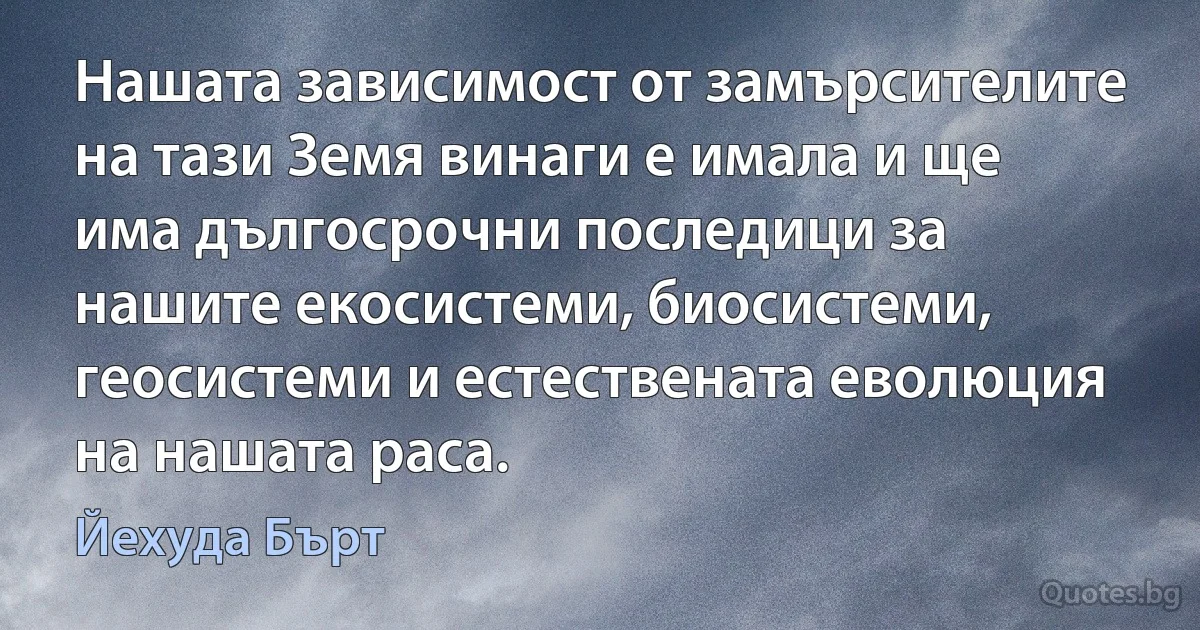 Нашата зависимост от замърсителите на тази Земя винаги е имала и ще има дългосрочни последици за нашите екосистеми, биосистеми, геосистеми и естествената еволюция на нашата раса. (Йехуда Бърт)