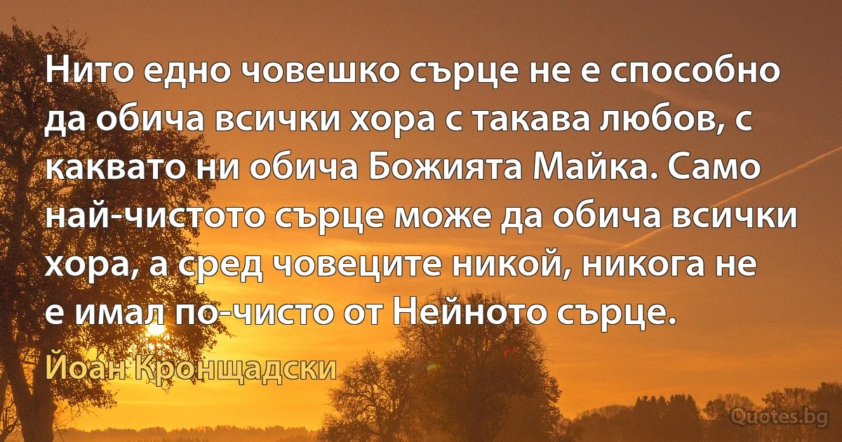 Нито едно човешко сърце не е способно да обича всички хора с такава любов, с каквато ни обича Божията Майка. Само най-чистото сърце може да обича всички хора, а сред човеците никой, никога не е имал по-чисто от Нейното сърце. (Йоан Кронщадски)