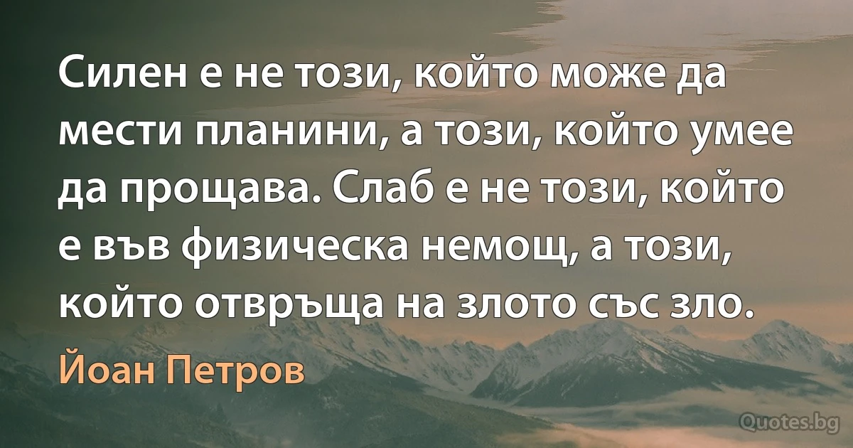 Силен е не този, който може да мести планини, а този, който умее да прощава. Слаб е не този, който е във физическа немощ, а този, който отвръща на злото със зло. (Йоан Петров)