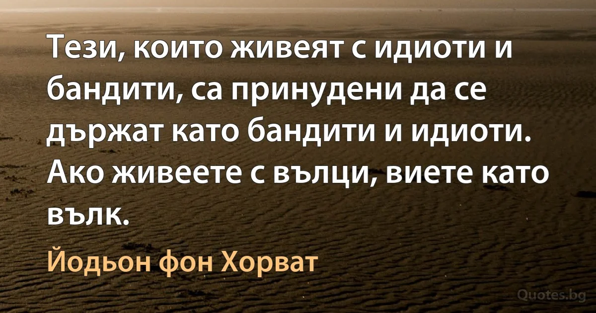 Тези, които живеят с идиоти и бандити, са принудени да се държат като бандити и идиоти. Ако живеете с вълци, виете като вълк. (Йодьон фон Хорват)