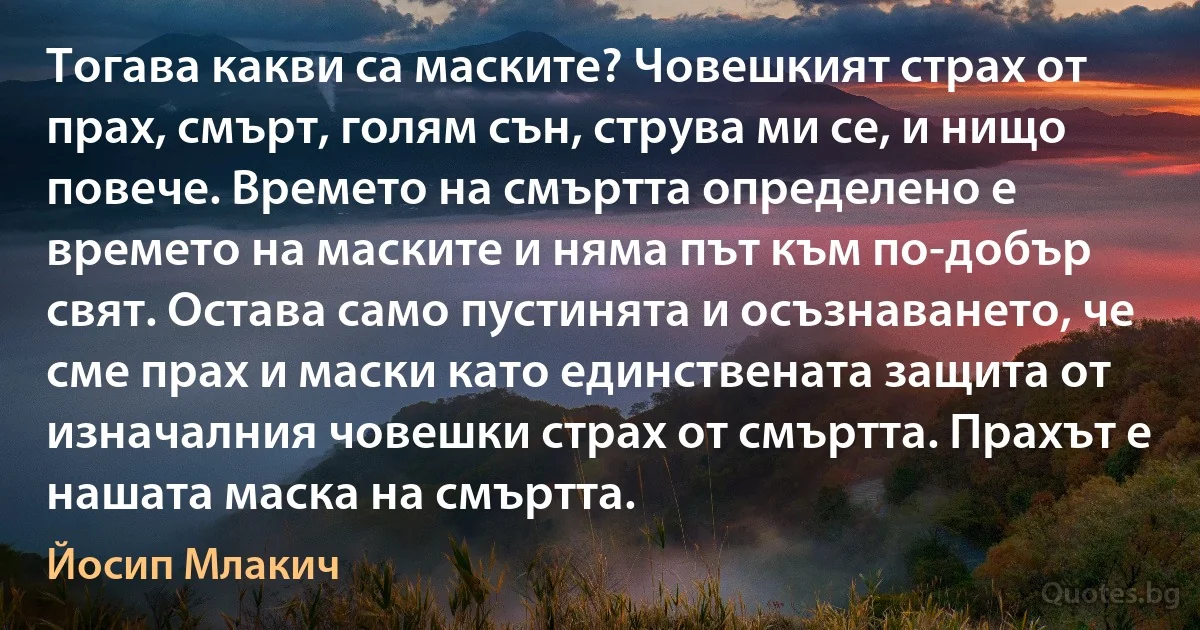 Тогава какви са маските? Човешкият страх от прах, смърт, голям сън, струва ми се, и нищо повече. Времето на смъртта определено е времето на маските и няма път към по-добър свят. Остава само пустинята и осъзнаването, че сме прах и маски като единствената защита от изначалния човешки страх от смъртта. Прахът е нашата маска на смъртта. (Йосип Млакич)