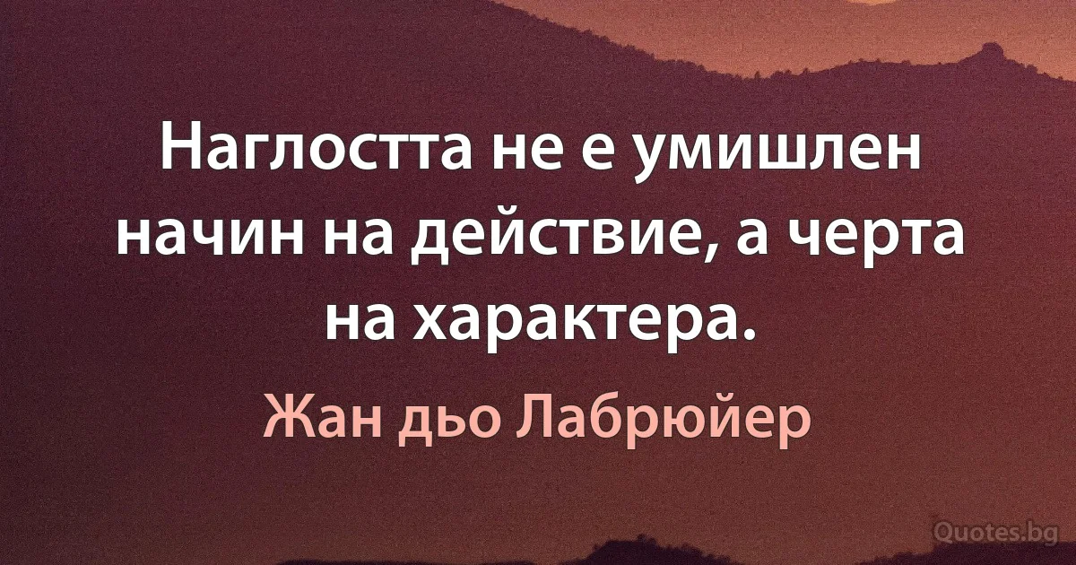 Наглостта не е умишлен начин на действие, а черта на характера. (Жан дьо Лабрюйер)