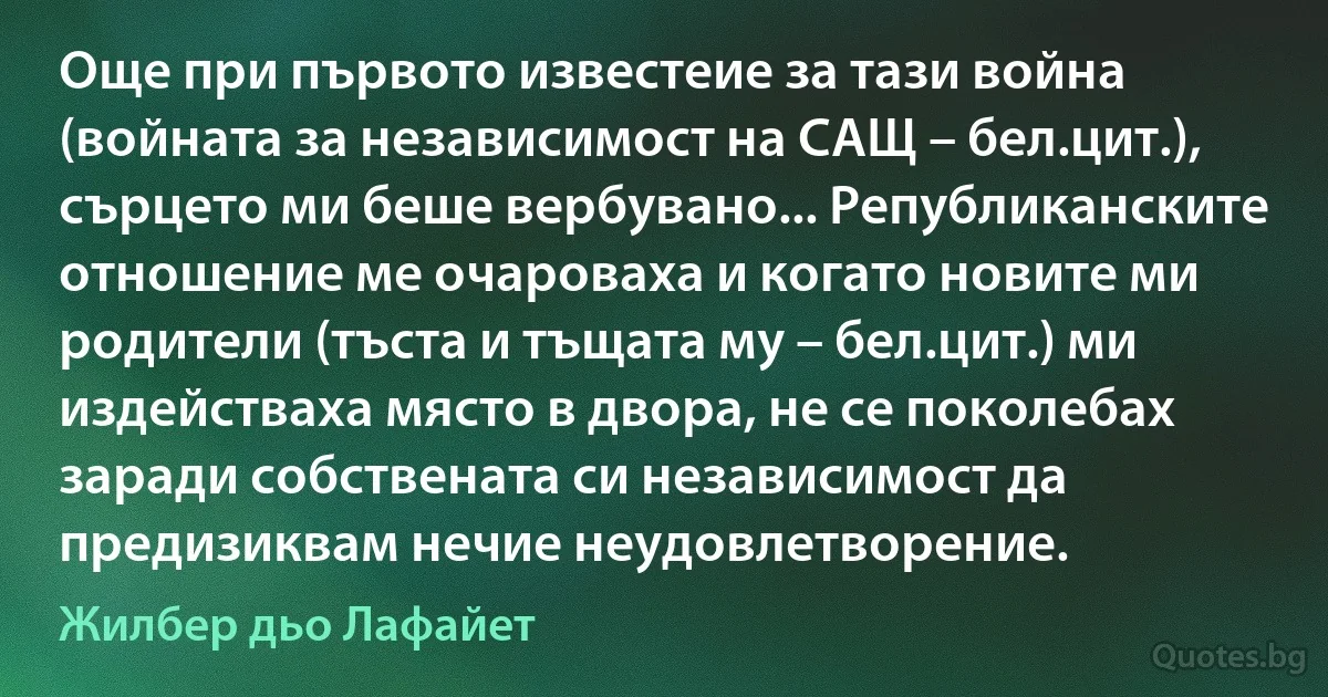 Още при първото известеие за тази война (войната за независимост на САЩ – бел.цит.), сърцето ми беше вербувано... Републиканските отношение ме очароваха и когато новите ми родители (тъста и тъщата му – бел.цит.) ми издействаха място в двора, не се поколебах заради собствената си независимост да предизиквам нечие неудовлетворение. (Жилбер дьо Лафайет)