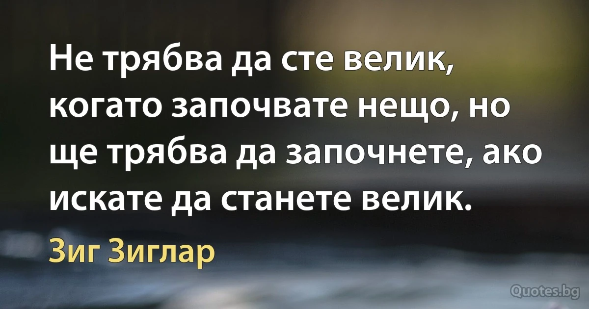 Не трябва да сте велик, когато започвате нещо, но ще трябва да започнете, ако искате да станете велик. (Зиг Зиглар)