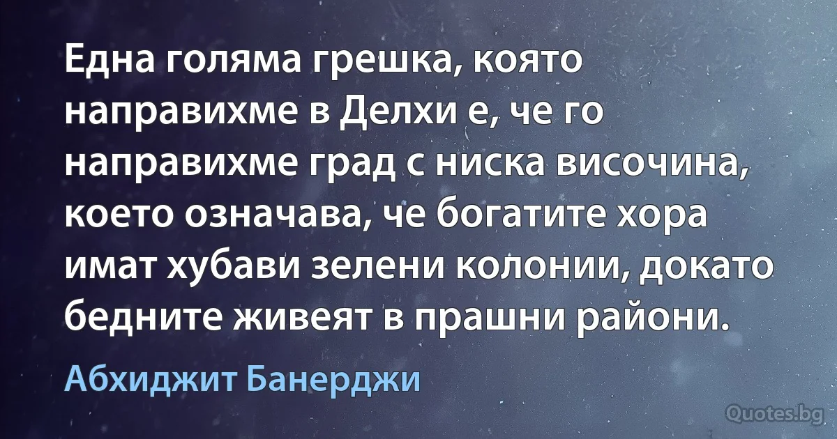 Една голяма грешка, която направихме в Делхи е, че го направихме град с ниска височина, което означава, че богатите хора имат хубави зелени колонии, докато бедните живеят в прашни райони. (Абхиджит Банерджи)