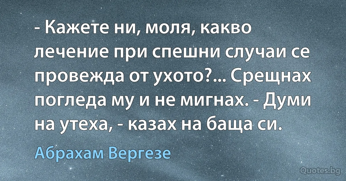 - Кажете ни, моля, какво лечение при спешни случаи се провежда от ухото?... Срещнах погледа му и не мигнах. - Думи на утеха, - казах на баща си. (Абрахам Вергезе)