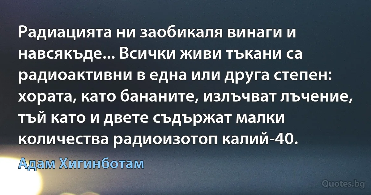 Радиацията ни заобикаля винаги и навсякъде... Всички живи тъкани са радиоактивни в една или друга степен: хората, като бананите, излъчват лъчение, тъй като и двете съдържат малки количества радиоизотоп калий-40. (Адам Хигинботам)