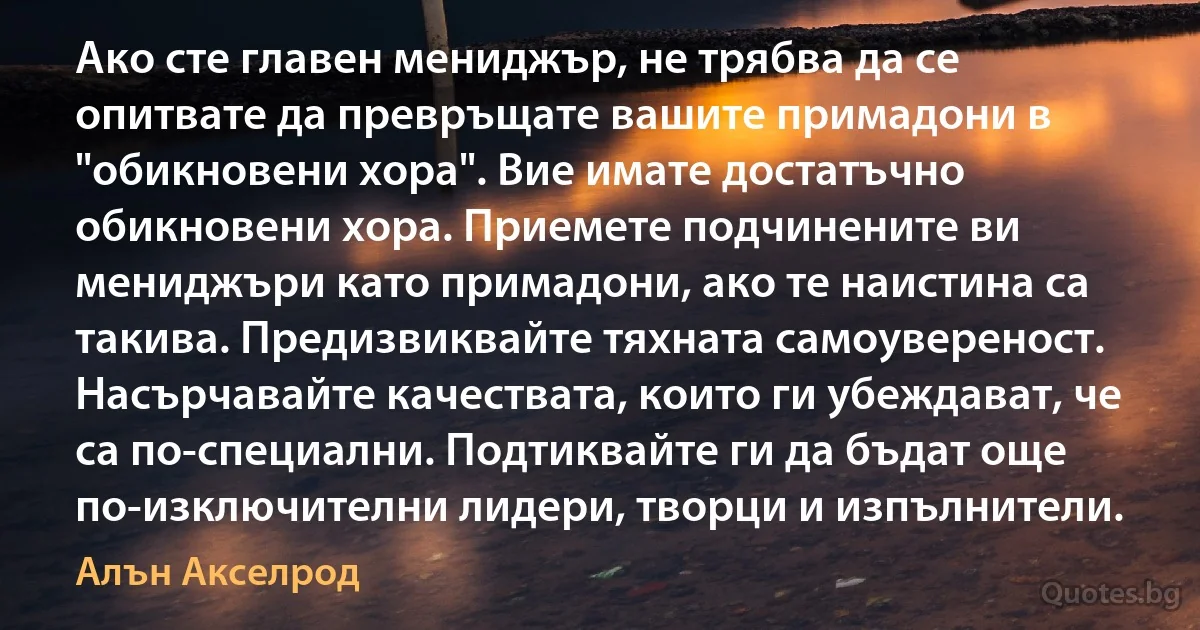 Ако сте главен мениджър, не трябва да се опитвате да превръщате вашите примадони в "обикновени хора". Вие имате достатъчно обикновени хора. Приемете подчинените ви мениджъри като примадони, ако те наистина са такива. Предизвиквайте тяхната самоувереност. Насърчавайте качествата, които ги убеждават, че са по-специални. Подтиквайте ги да бъдат още по-изключителни лидери, творци и изпълнители. (Алън Акселрод)