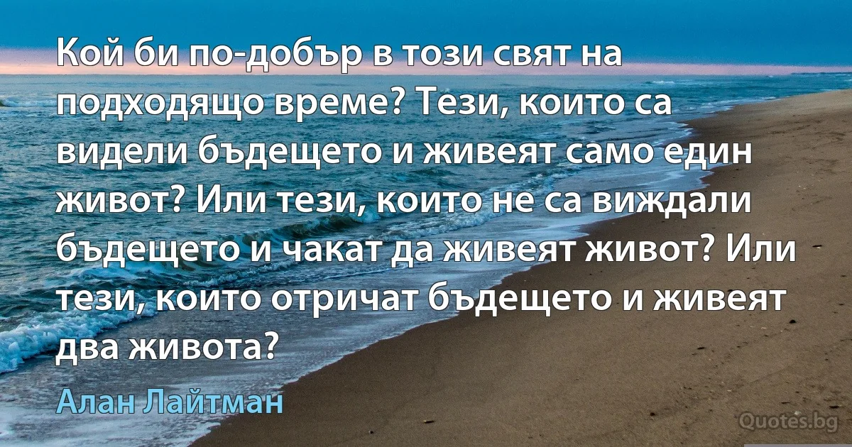 Кой би по-добър в този свят на подходящо време? Тези, които са видели бъдещето и живеят само един живот? Или тези, които не са виждали бъдещето и чакат да живеят живот? Или тези, които отричат бъдещето и живеят два живота? (Алан Лайтман)