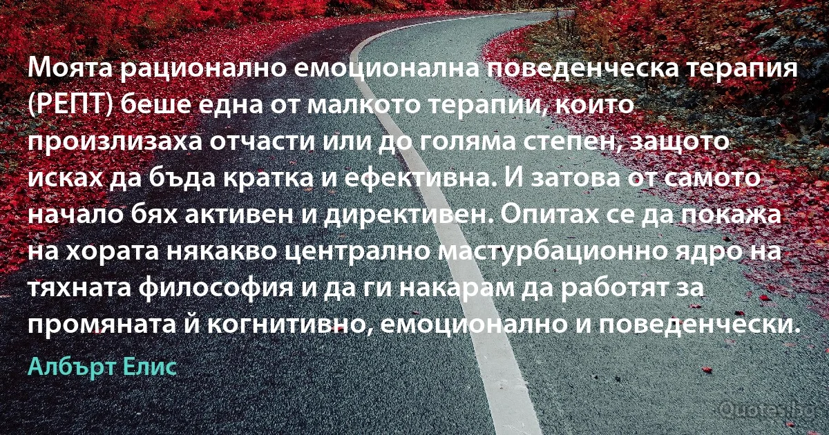 Моята рационално емоционална поведенческа терапия (РЕПТ) беше една от малкото терапии, които произлизаха отчасти или до голяма степен, защото исках да бъда кратка и ефективна. И затова от самото начало бях активен и директивен. Опитах се да покажа на хората някакво централно мастурбационно ядро на тяхната философия и да ги накарам да работят за промяната й когнитивно, емоционално и поведенчески. (Албърт Елис)