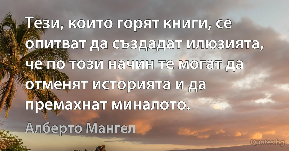 Тези, които горят книги, се опитват да създадат илюзията, че по този начин те могат да отменят историята и да премахнат миналото. (Алберто Мангел)