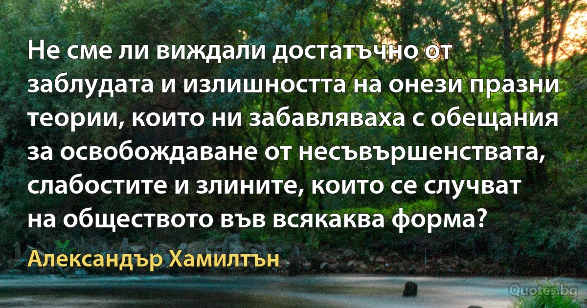 Не сме ли виждали достатъчно от заблудата и излишността на онези празни теории, които ни забавляваха с обещания за освобождаване от несъвършенствата, слабостите и злините, които се случват на обществото във всякаква форма? (Александър Хамилтън)