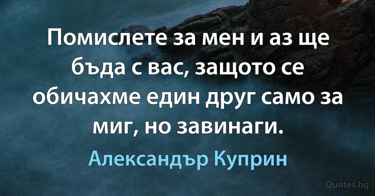 Помислете за мен и аз ще бъда с вас, защото се обичахме един друг само за миг, но завинаги. (Александър Куприн)