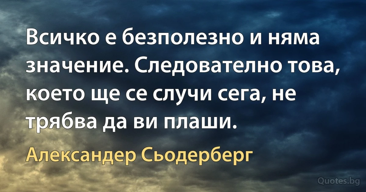 Всичко е безполезно и няма значение. Следователно това, което ще се случи сега, не трябва да ви плаши. (Александер Сьодерберг)