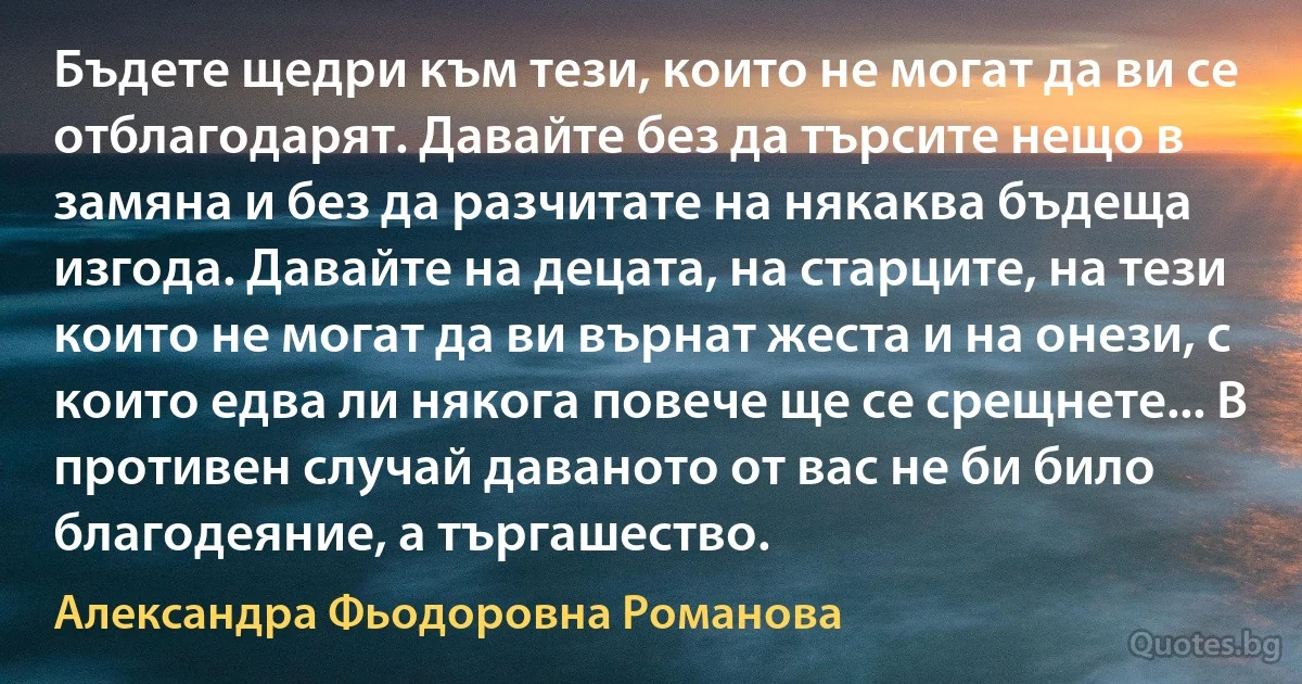 Бъдете щедри към тези, които не могат да ви се отблагодарят. Давайте без да търсите нещо в замяна и без да разчитате на някаква бъдеща изгода. Давайте на децата, на старците, на тези които не могат да ви върнат жеста и на онези, с които едва ли някога повече ще се срещнете... В противен случай даваното от вас не би било благодеяние, а търгашество. (Александра Фьодоровна Романова)