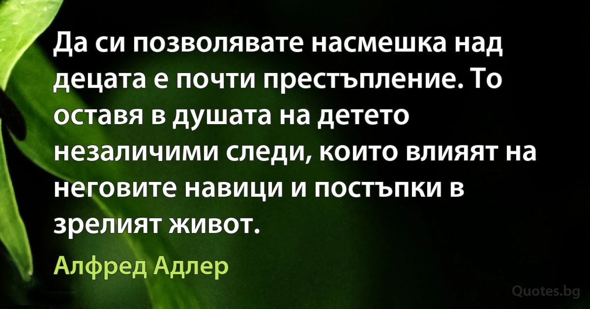 Да си позволявате насмешка над децата е почти престъпление. То оставя в душата на детето незаличими следи, които влияят на неговите навици и постъпки в зрелият живот. (Алфред Адлер)