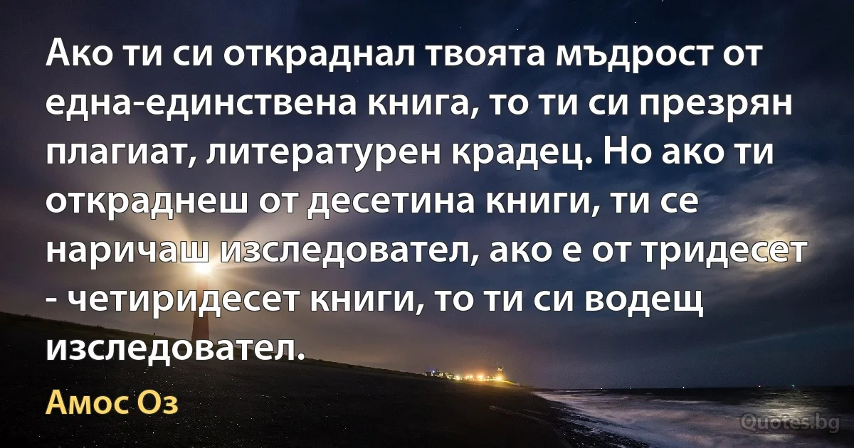 Ако ти си откраднал твоята мъдрост от една-единствена книга, то ти си презрян плагиат, литературен крадец. Но ако ти откраднеш от десетина книги, ти се наричаш изследовател, ако е от тридесет - четиридесет книги, то ти си водещ изследовател. (Амос Оз)