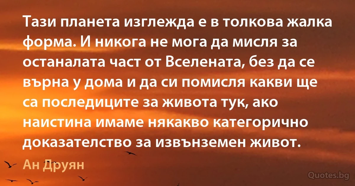 Тази планета изглежда е в толкова жалка форма. И никога не мога да мисля за останалата част от Вселената, без да се върна у дома и да си помисля какви ще са последиците за живота тук, ако наистина имаме някакво категорично доказателство за извънземен живот. (Ан Друян)