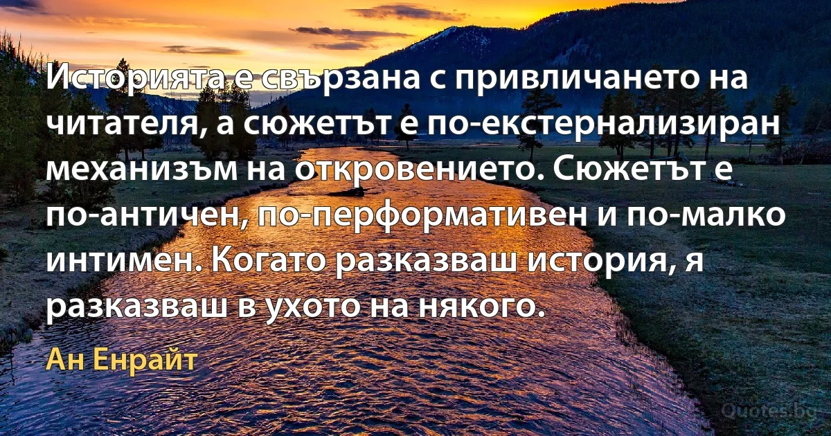 Историята е свързана с привличането на читателя, а сюжетът е по-екстернализиран механизъм на откровението. Сюжетът е по-античен, по-перформативен и по-малко интимен. Когато разказваш история, я разказваш в ухото на някого. (Ан Енрайт)