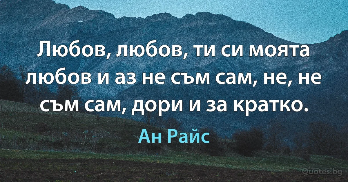 Любов, любов, ти си моята любов и аз не съм сам, не, не съм сам, дори и за кратко. (Ан Райс)