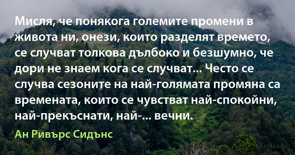 Мисля, че понякога големите промени в живота ни, онези, които разделят времето, се случват толкова дълбоко и безшумно, че дори не знаем кога се случват... Често се случва сезоните на най-голямата промяна са времената, които се чувстват най-спокойни, най-прекъснати, най-... вечни. (Ан Ривърс Сидънс)