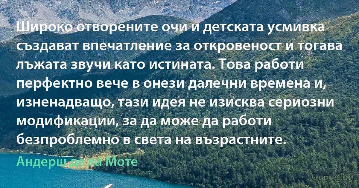 Широко отворените очи и детската усмивка създават впечатление за откровеност и тогава лъжата звучи като истината. Това работи перфектно вече в онези далечни времена и, изненадващо, тази идея не изисква сериозни модификации, за да може да работи безпроблемно в света на възрастните. (Андерш де ла Моте)