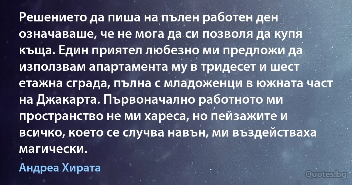 Решението да пиша на пълен работен ден означаваше, че не мога да си позволя да купя къща. Един приятел любезно ми предложи да използвам апартамента му в тридесет и шест етажна сграда, пълна с младоженци в южната част на Джакарта. Първоначално работното ми пространство не ми хареса, но пейзажите и всичко, което се случва навън, ми въздействаха магически. (Андреа Хирата)