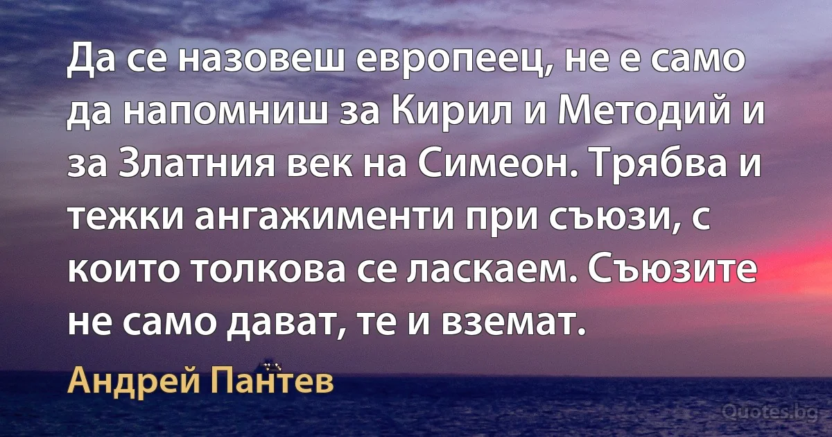 Да се назовеш европеец, не е само да напомниш за Кирил и Методий и за Златния век на Симеон. Трябва и тежки ангажименти при съюзи, с които толкова се ласкаем. Съюзите не само дават, те и вземат. (Андрей Пантев)