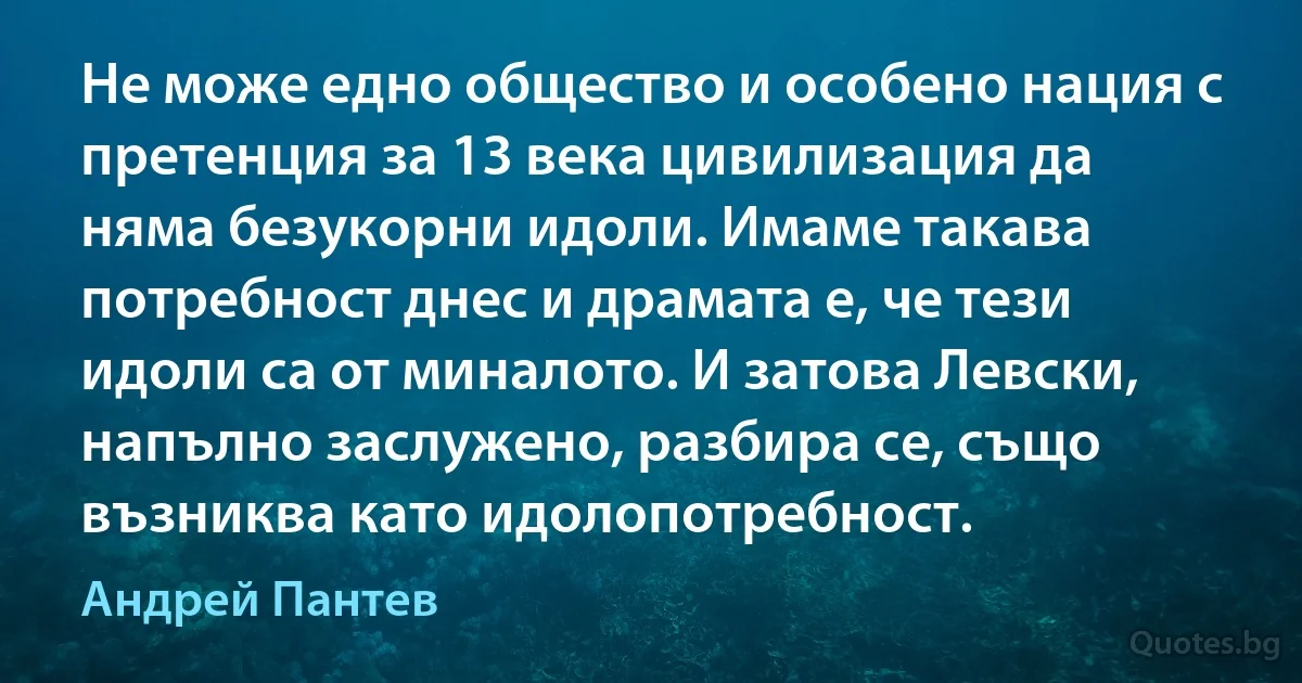 Не може едно общество и особено нация с претенция за 13 века цивилизация да няма безукорни идоли. Имаме такава потребност днес и драмата е, че тези идоли са от миналото. И затова Левски, напълно заслужено, разбира се, също възниква като идолопотребност. (Андрей Пантев)