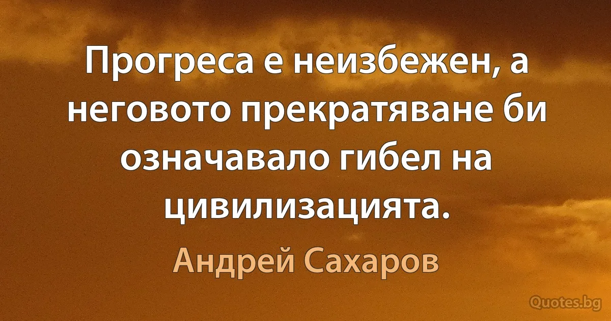 Прогреса е неизбежен, а неговото прекратяване би означавало гибел на цивилизацията. (Андрей Сахаров)