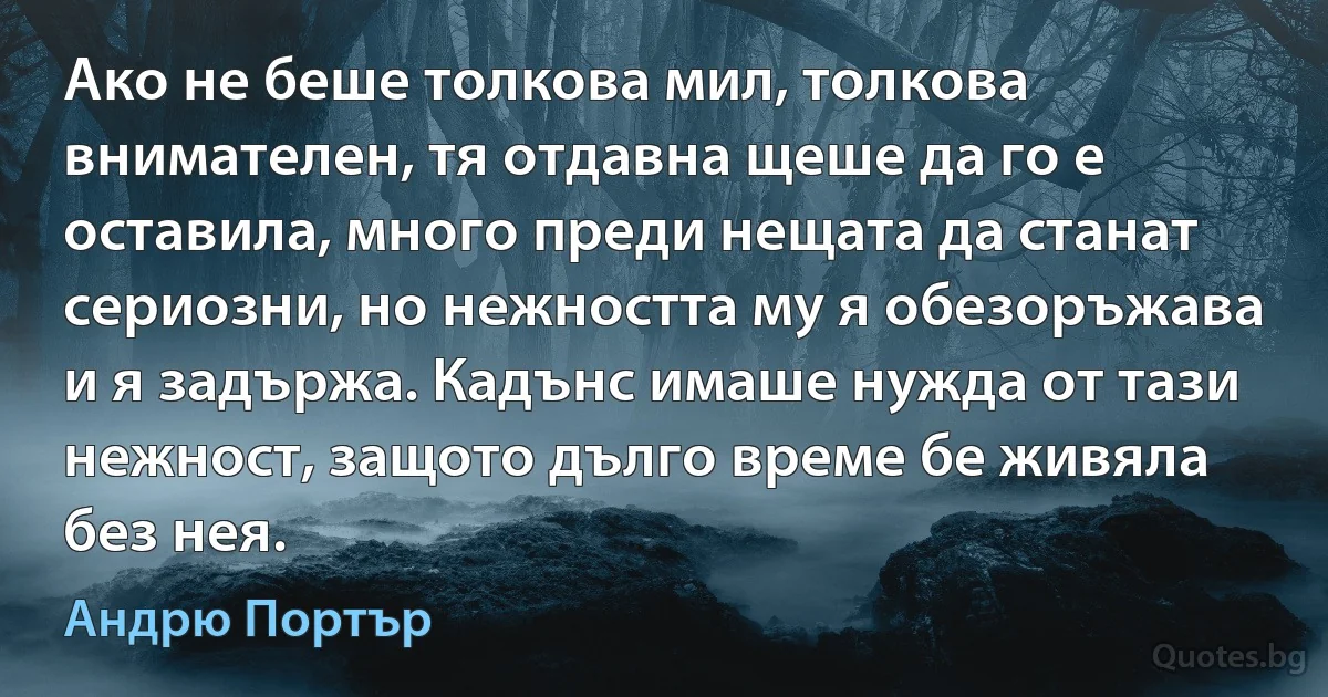 Ако не беше толкова мил, толкова внимателен, тя отдавна щеше да го е оставила, много преди нещата да станат сериозни, но нежността му я обезоръжава и я задържа. Кадънс имаше нужда от тази нежност, защото дълго време бе живяла без нея. (Андрю Портър)