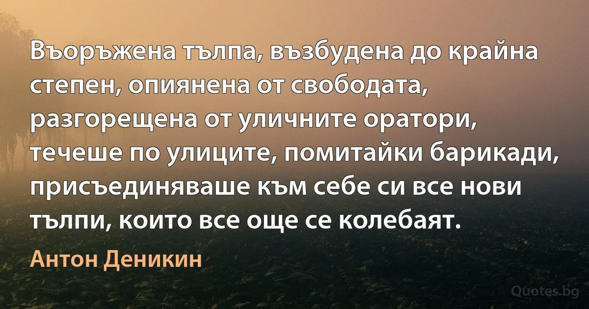 Въоръжена тълпа, възбудена до крайна степен, опиянена от свободата, разгорещена от уличните оратори, течеше по улиците, помитайки барикади, присъединяваше към себе си все нови тълпи, които все още се колебаят. (Антон Деникин)