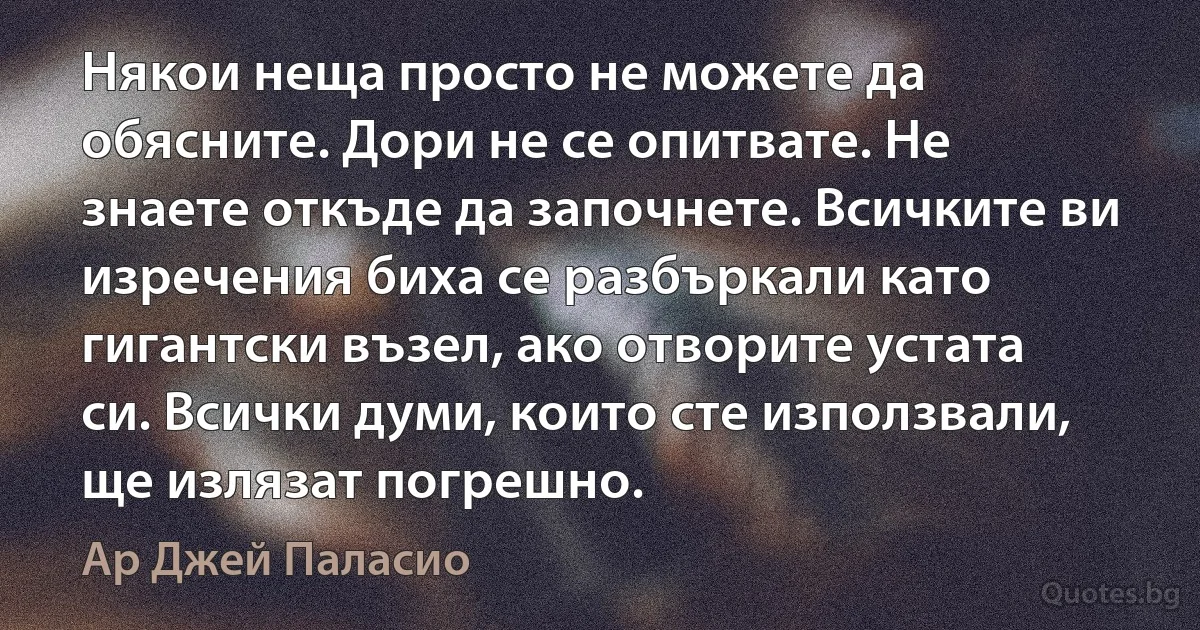 Някои неща просто не можете да обясните. Дори не се опитвате. Не знаете откъде да започнете. Всичките ви изречения биха се разбъркали като гигантски възел, ако отворите устата си. Всички думи, които сте използвали, ще излязат погрешно. (Ар Джей Паласио)