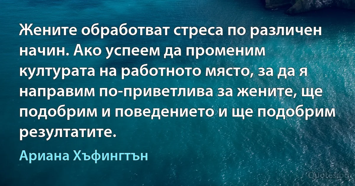 Жените обработват стреса по различен начин. Ако успеем да променим културата на работното място, за да я направим по-приветлива за жените, ще подобрим и поведението и ще подобрим резултатите. (Ариана Хъфингтън)