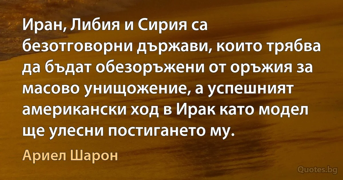 Иран, Либия и Сирия са безотговорни държави, които трябва да бъдат обезоръжени от оръжия за масово унищожение, а успешният американски ход в Ирак като модел ще улесни постигането му. (Ариел Шарон)