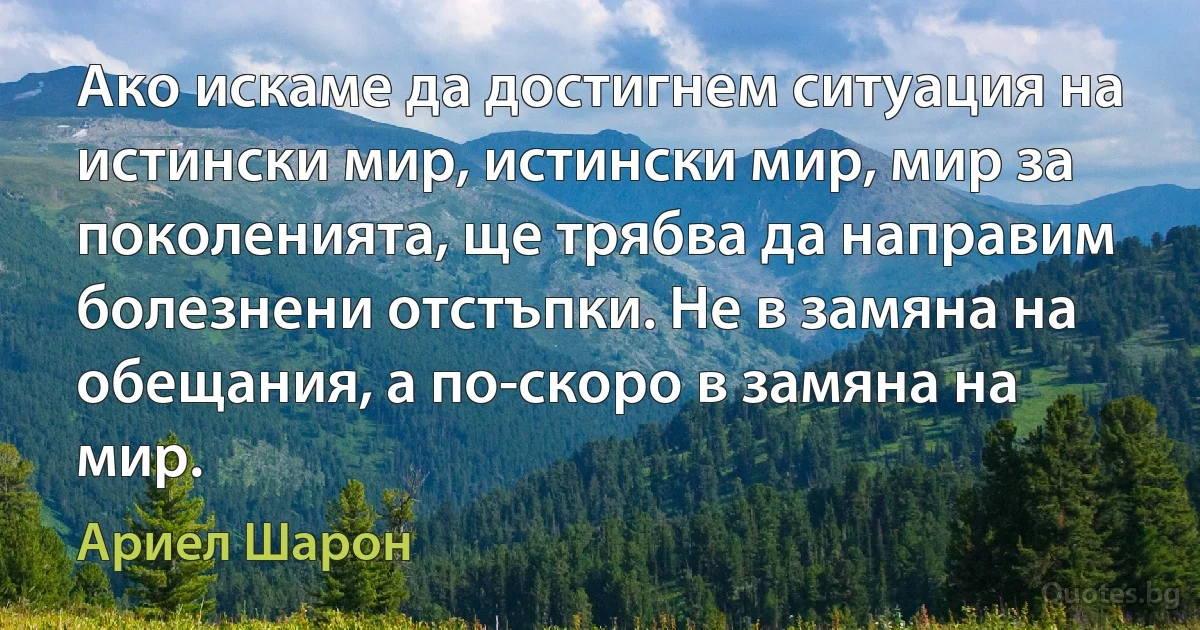 Ако искаме да достигнем ситуация на истински мир, истински мир, мир за поколенията, ще трябва да направим болезнени отстъпки. Не в замяна на обещания, а по-скоро в замяна на мир. (Ариел Шарон)