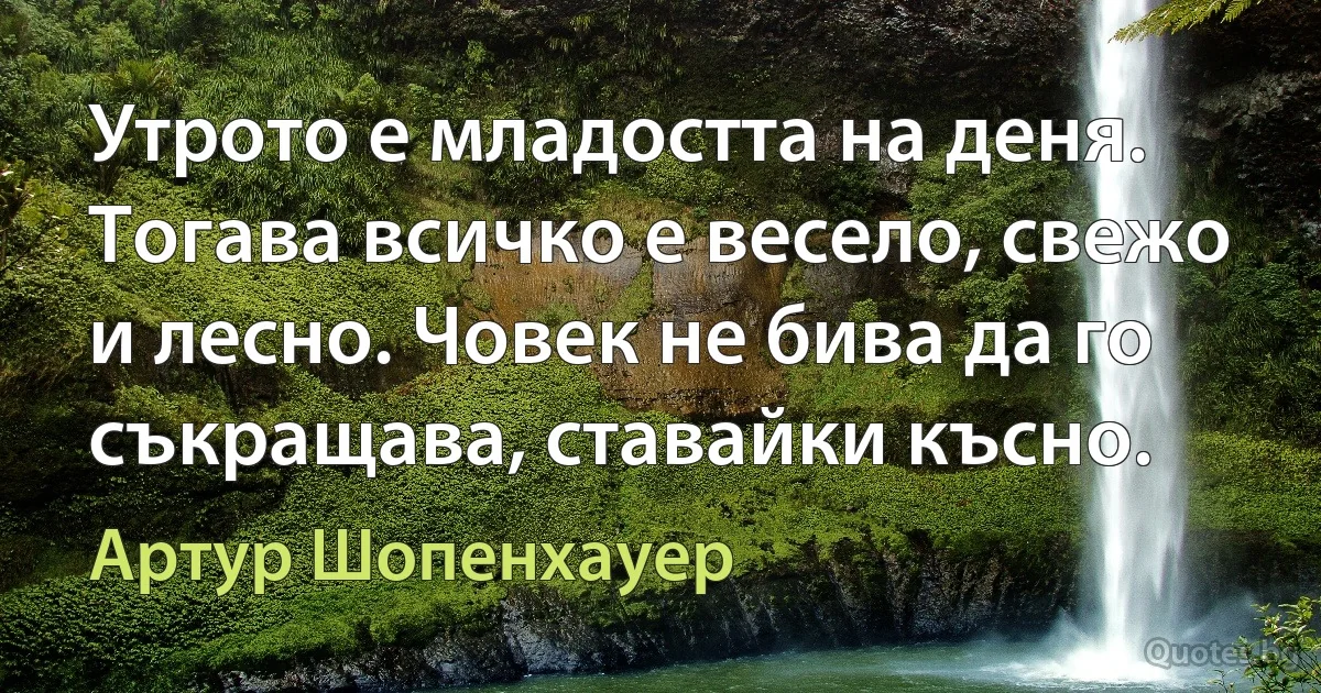 Утрото е младостта на деня. Тогава всичко е весело, свежо и лесно. Човек не бива да го съкращава, ставайки късно. (Артур Шопенхауер)