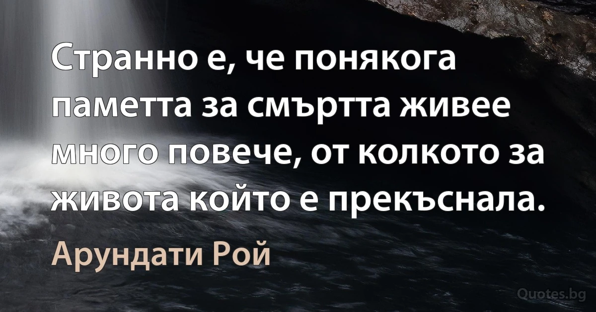 Странно е, че понякога паметта за смъртта живее много повече, от колкото за живота който е прекъснала. (Арундати Рой)