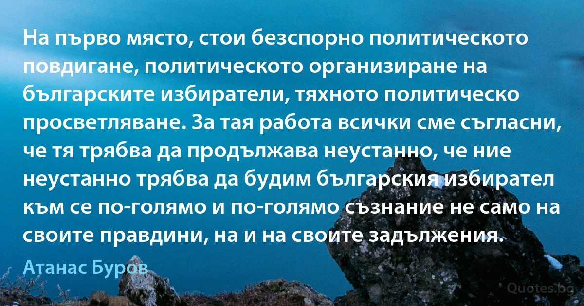 На първо място, стои безспорно политическото повдигане, политическото организиране на българските избиратели, тяхното политическо просветляване. За тая работа всички сме съгласни, че тя трябва да продължава неустанно, че ние неустанно трябва да будим българския избирател към се по-голямо и по-голямо съзнание не само на своите правдини, на и на своите задължения. (Атанас Буров)